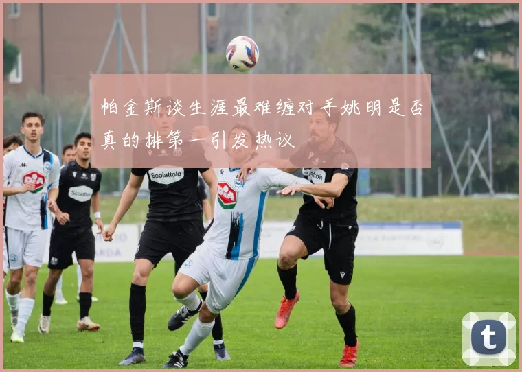 帕金斯谈生涯最难缠对手姚明是否真的排第一引发热议