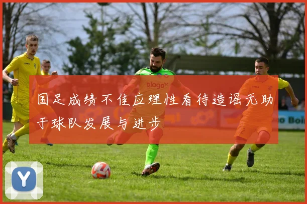 国足成绩不佳应理性看待造谣无助于球队发展与进步