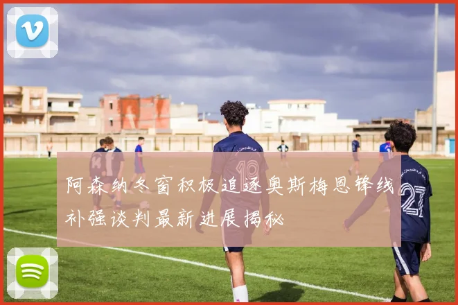 阿森纳冬窗积极追逐奥斯梅恩锋线补强谈判最新进展揭秘
